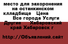 место для захоронения на останкинском клладбище › Цена ­ 1 000 000 - Все города Услуги » Другие   . Хабаровский край,Хабаровск г.